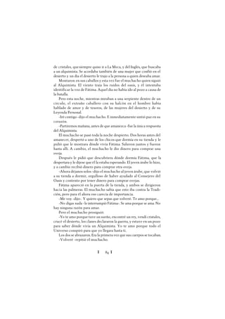 Ï 84 Ï
de cristales, quesiempre quiso ir a La Meca, y del Inglés, que buscaba
a un alquimista. Se acordaba también de una mujer que confió en el
desierto y un día el desierto le trajo a la persona a quien deseaba amar.
Montaron en sus caballos y esta vez fue el muchacho quien siguió
al Alquimista. El viento traía los ruidos del oasis, y él intentaba
identificar la voz de Fátima. Aquel día no había ido al pozo a causa de
la batalla.
Pero esta noche, mientras miraban a una serpiente dentro de un
círculo, el extraño caballero con su halcón en el hombro había
hablado de amor y de tesoros, de las mujeres del desierto y de su
Leyenda Personal.
-Irécontigo -dijo el muchacho. E inmediatamente sintió paz en su
corazón.
-Partiremos mañana, antes de que amanezca -fue la única respuesta
del Alquimista.
El muchacho se pasó toda la noche despierto. Dos horas antes del
amanecer, despertó a uno de los chicos que dormía en su tienda y le
pidió que le mostrara dónde vivía Fátima. Salieron juntos y fueron
hasta allí. A cambio, el muchacho le dio dinero para comprar una
oveja.
Después le pidió que descubriera dónde dormía Fátima, que la
despertara y le dijese que él la estaba esperando. El joven árabe lo hizo,
y a cambio recibió dinero para comprar otra oveja.
-Ahora déjanos solos -dijo el muchacho al joven árabe, que volvió
a su tienda a dormir, orgulloso de haber ayudado al Consejero del
Oasis y contento por tener dinero para comprar ovejas.
Fátima apareció en la puerta de la tienda, y ambos se dirigieron
hacia las palmeras. El muchacho sabía que esto iba contra la Tradi-
ción, pero para él ahora eso carecía de importancia.
-Me voy -dijo-. Y quiero que sepas que volveré. Te amo porque...
-No digas nada -le interrumpió Fátima-. Se ama porque se ama. No
hay ninguna razón para amar.
Pero el muchacho prosiguió:
-Yo te amo porque tuve un sueño, encontré un rey, vendí cristales,
crucé el desierto, los clanes declararon la guerra, y estuve en un pozo
para saber dónde vivía un Alquimista. Yo te amo porque todo el
Universo conspiró para que yo llegara hasta ti.
Los dos se abrazaron. Era la primera vez que sus cuerpos se tocaban.
-Volveré -repitió el muchacho.
 
