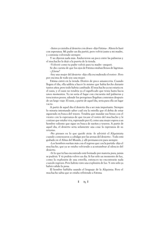 Ï 85 Ï
-Antes yo miraba al desierto con deseo -dijo Fátima-. Ahora lo haré
con esperanza. Mi padre un día partió, pero volvió junto a mi madre,
y continúa volviendo siempre.
Y no dijeron nada más. Anduvieron un poco entre las palmeras y
el muchacho la dejó a la puerta de la tienda.
-Volveré como tu padre volvió para tu madre -aseguró.
Se dio cuenta de que los ojos de Fátima estaban llenos de lágrimas.
-¿Lloras?
-Soy una mujer del desierto -dijo ella escondiendo el rostro-. Pero
por encima de todo soy una mujer.
Fátima entró en la tienda. Dentro de poco amanecería. Cuando
llegara el día, ella saldría a hacer lo mismo que había hecho durante
tantos años; pero todo habría cambiado. El muchacho ya no estaría en
el oasis, y el oasis no tendría ya el significado que tenía hasta hacía
unos momentos. Ya no sería el lugar con cincuenta mil palmeras y
trescientos pozos, adonde los peregrinos llegaban contentos después
de un largo viaje. El oasis, a partir de aquel día, sería para ella un lugar
vacío.
A partir de aquel día el desierto iba a ser más importante. Siempre
lo miraría intentando saber cuál era la estrella que él debía de estar
siguiendo en busca del tesoro. Tendría que mandar sus besos con el
viento con la esperanza de que tocase el rostro del muchacho y le
contase que estaba viva, esperando por él, como una mujer espera a un
hombre valiente que sigue en busca de sueños y tesoros. A partir de
aquel día, el desierto sería solamente una cosa: la esperanza de su
retorno.
-No pienses en lo que quedó atrás -le advirtió el Alquimista
cuando comenzaron a cabalgar por las arenas del desierto-. Todo está
grabado en el Alma del Mundo, y allí permanecerá para siempre.
-Los hombres sueñan más con el regreso que con la partida -dijo el
muchacho, que ya se estaba volviendo a acostumbrar al silencio del
desierto.
-Si lo quetú has encontrado está formado por materia pura, jamás
se pudrirá. Y tú podrás volver un día. Si fue sólo un momento de luz,
como la explosión de una estrella, entonces no encontrarás nada
cuando regreses. Pero habrás visto una explosión de luz. Y esto sólo ya
habrá valido la pena.
El hombre hablaba usando el lenguaje de la Alquimia. Pero el
muchacho sabía que se estaba refiriendo a Fátima.
 