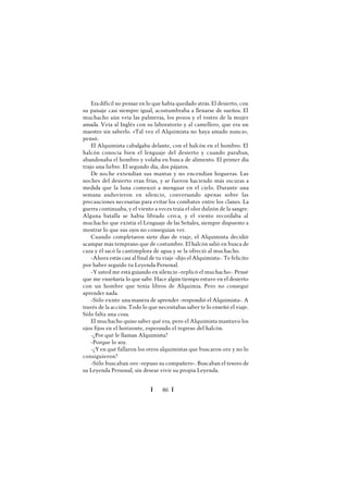Ï 86 Ï
Era difícil no pensar en lo que había quedado atrás. El desierto, con
su paisaje casi siempre igual, acostumbraba a llenarse de sueños. El
muchacho aún veía las palmeras, los pozos y el rostro de la mujer
amada. Veía al Inglés con su laboratorio y al camellero, que era un
maestro sin saberlo. «Tal vez el Alquimista no haya amado nunca»,
pensó.
El Alquimista cabalgaba delante, con el halcón en el hombro. El
halcón conocía bien el lenguaje del desierto y cuando paraban,
abandonaba el hombro y volaba en busca de alimento. El primer día
trajo una liebre. El segundo día, dos pájaros.
De noche extendían sus mantas y no encendían hogueras. Las
noches del desierto eran frías, y se fueron haciendo más oscuras a
medida que la luna comenzó a menguar en el cielo. Durante una
semana anduvieron en silencio, conversando apenas sobre las
precauciones necesarias para evitar los combates entre los clanes. La
guerra continuaba, y el viento a veces traía el olor dulzón de la sangre.
Alguna batalla se había librado cerca, y el viento recordaba al
muchacho que existía el Lenguaje de las Señales, siempre dispuesto a
mostrar lo que sus ojos no conseguían ver.
Cuando completaron siete días de viaje, el Alquimista decidió
acampar más temprano que de costumbre. El halcón salió en busca de
caza y él sacó la cantimplora de agua y se la ofreció al muchacho.
-Ahora estás casi al final de tu viaje -dijo el Alquimista-. Te felicito
por haber seguido tu Leyenda Personal.
-Yusted me está guiando en silencio -replicó el muchacho-. Pensé
que me enseñaría lo que sabe. Hace algún tiempo estuve en el desierto
con un hombre que tenía libros de Alquimia. Pero no conseguí
aprender nada.
-Sólo existe una manera de aprender -respondió el Alquimista-. A
través de la acción. Todo lo que necesitabas saber te lo enseñó el viaje.
Sólo falta una cosa.
El muchacho quiso saber qué era, pero el Alquimista mantuvo los
ojos fijos en el horizonte, esperando el regreso del halcón.
-¿Por qué le llaman Alquimista?
-Porque lo soy.
-¿Yen qué fallaron los otros alquimistas que buscaron oro y no lo
consiguieron?
-Sólo buscaban oro -repuso su compañero-. Buscaban el tesoro de
su Leyenda Personal, sin desear vivir su propia Leyenda.
 
