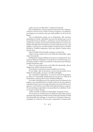 Ï 87 Ï
-¿Qué es lo que me falta saber? -insistió el muchacho.
Pero el Alquimista continuó mirando el horizonte. Poco después,
el halcón retornó con la comida. Cavaron un agujero y encendieron
una hoguera en su interior, para que nadie pudiese ver la luz de las
llamas.
-Soy un Alquimista porque soy un Alquimista -dijo mientras
preparaban la comida-. Aprendí la ciencia de mis abuelos, que a su vez
la aprendieron de sus abuelos, y así hasta la creación del mundo. En
aquella época, toda la ciencia de la Gran Obra podía ser escrita en una
simple esmeralda. Pero los hombres no dieron importancia a las cosas
simples y comenzaron a escribir tratados, interpretaciones y estudios
filosóficos. También empezaron a decir que sabían el camino mejor
que los otros
»Pero la Tabla de la Esmeralda continúa viva hasta hoy.
-¿Qué es lo que estaba escrito en la Tabla de la Esmeralda? -quiso
saber el muchacho.
El Alquimista empezó a dibujar en la arena y no tardó más de cinco
minutos. Mientras él dibujaba, el muchacho se acordó del viejo rey y
de la plaza donde se habían encontrado un día; parecía que hubieran
pasado muchísimos años.
-Esto es lo que estaba escrito en la Tabla de la Esmeralda -dijo el
Alquimista cuando terminó de escribir.
El muchacho se aproximó y leyó las palabras en la arena.
-Es un código -dijo el muchacho, un poco decepcionado con la
Tabla de la Esmeralda-. Se parece a los libros del Inglés.
-No -respondió el Alquimista-. Es como el vuelo de los gavilanes;
no debe ser comprendido simplemente por la razón. La Tabla de la
Esmeralda es un pasaje directo para el Alma del Mundo.
»Los sabios entendieron que este mundo natural es solamente una
imagen y una copia del Paraíso. La simple existencia de este mundo es
la garantía de que existe un mundo más perfecto que éste. Dios lo creó
para que, a través de las cosas visibles, los hombres pudiesen compren-
der sus enseñanzas espirituales y las maravillas de su sabiduría. A esto
es a lo que yo llamo Acción.
-¿Debo entender la Tabla de la Esmeralda? -preguntó el chico.
-Si estuvieras en un laboratorio de Alquimia, quizá ahora sería el
momento adecuado para estudiar la mejor manera de entender la Tabla
de la Esmeralda. Sin embargo, te encuentras en el desierto. Entonces,
sumérgete en el desierto. Él sirve para comprender el mundo tanto
 