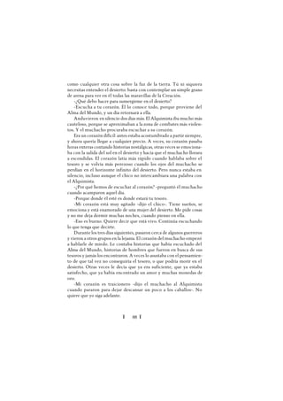 Ï 88 Ï
como cualquier otra cosa sobre la faz de la tierra. Tú ni siquiera
necesitas entender el desierto: basta con contemplar un simple grano
de arena para ver en él todas las maravillas de la Creación.
-¿Qué debo hacer para sumergirme en el desierto?
-Escucha a tu corazón. Él lo conoce todo, porque proviene del
Alma del Mundo, y un día retornará a ella.
Anduvieron en silencio dos días más. El Alquimista iba mucho más
cauteloso, porque se aproximaban a la zona de combates más violen-
tos. Y el muchacho procuraba escuchar a su corazón.
Era un corazón difícil: antes estaba acostumbrado a partir siempre,
y ahora quería llegar a cualquier precio. A veces, su corazón pasaba
horas enteras contando historias nostálgicas, otras veces se emociona-
ba con la salida del sol en el desierto y hacía que el muchacho llorara
a escondidas. El corazón latía más rápido cuando hablaba sobre el
tesoro y se volvía más perezoso cuando los ojos del muchacho se
perdían en el horizonte infinito del desierto. Pero nunca estaba en
silencio, incluso aunque el chico no intercambiara una palabra con
el Alquimista.
-¿Por qué hemos de escuchar al corazón? -preguntó él muchacho
cuando acamparon aquel día.
-Porque donde él esté es donde estará tu tesoro.
-Mi corazón está muy agitado -dijo el chico-. Tiene sueños, se
emociona y está enamorado de una mujer del desierto. Me pide cosas
y no me deja dormir muchas noches, cuando pienso en ella.
-Eso es bueno. Quiere decir que está vivo. Continúa escuchando
lo que tenga que decirte.
Durantelos tres días siguientes, pasaron cerca de algunos guerreros
y vieron a otros grupos en la lejanía. El corazón del muchacho empezó
a hablarle de miedo. Le contaba historias que había escuchado del
Alma del Mundo, historias de hombres que fueron en busca de sus
tesoros y jamás los encontraron. A veces lo asustaba con el pensamien-
to de que tal vez no conseguiría el tesoro, o que podría morir en el
desierto. Otras veces le decía que ya era suficiente, que ya estaba
satisfecho, que ya había encontrado un amor y muchas monedas de
oro.
-Mi corazón es traicionero -dijo el muchacho al Alquimista
cuando pararon para dejar descansar un poco a los caballos-. No
quiere que yo siga adelante.
 