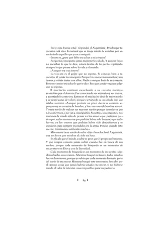 Ï 89 Ï
-Eso es una buena señal -respondió el Alquimista-. Prueba que tu
corazón está vivo. Es natural que se tenga miedo de cambiar por un
sueño todo aquello que ya se consiguió.
-Entonces, ¿para qué debo escuchar a mi corazón?
-Porqueno conseguirás jamás mantenerlo callado. Y aunque finjas
no escuchar lo que te dice, estará dentro de tu pecho repitiendo
siempre lo que piensa sobre la vida y el mundo.
-¿Aunque sea traicionero?
-La traición es el golpe que no esperas. Si conoces bien a tu
corazón, él jamás lo conseguirá. Porque tú conocerás sus sueños y sus
deseos, y sabrás tratar con ellos. Nadie consigue huir de su corazón.
Por eso es mejor escuchar lo que te dice. Para que jamás venga un golpe
que no esperas.
El muchacho continuó escuchando a su corazón mientras
avanzaban por el desierto. Fue conociendo sus artimañas y sus trucos,
y aceptándolo como era. Entonces el muchacho dejó de tener miedo
y de sentir ganas de volver, porque cierta tarde su corazón le dijo que
estaba contento. «Aunque proteste un poco -decía su corazón- es
porquesoy un corazón de hombre, y los corazones de hombre son así.
Tienen miedo de realizar sus mayores sueños porque consideran que
no los merecen, o no van a conseguirlos. Nosotros, los corazones, nos
morimos de miedo sólo de pensar en los amores que partieron para
siempre, en los momentos que podrían haber sido buenos y que no lo
fueron, en los tesoros que podrían haber sido descubiertos y se
quedaron para siempre escondidos en la arena. Porque cuando esto
sucede, terminamos sufriendo mucho.»
-Mi corazón tiene miedo de sufrir -dijo el muchacho al Alquimista,
una noche en que miraban al cielo sin luna.
-Explícale que el miedo a sufrir es peor que el propio sufrimiento.
Y que ningún corazón jamás sufrió cuando fue en busca de sus
sueños, porque cada momento de búsqueda es un momento de
encuentro con Dios y con la Eternidad.
«Cada momento de búsqueda es un momento de encuentro -dijo
el muchacho a su corazón-. Mientras busqué mi tesoro, todos mis días
fueron luminosos, porqueyo sabía que cada momento formaba parte
del sueño de encontrar. Mientras busqué este tesoro mío, descubrí por
el camino cosas que jamás habría soñado encontrar, si no hubiese
tenido el valor de intentar cosas imposibles para los pastores.»
 
