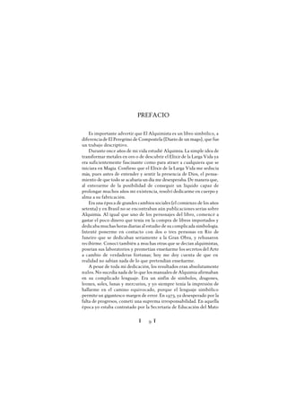 Ï 9 Ï
PREFACIO
Es importante advertir que El Alquimista es un libro simbólico, a
diferenciade El Peregrino de Compostela (Diario de un mago), que fue
un trabajo descriptivo.
Durante once años de mi vida estudié Alquimia. La simple idea de
transformar metales en oro o de descubrir el Elixir de la Larga Vida ya
era suficientemente fascinante como para atraer a cualquiera que se
iniciara en Magia. Confieso que el Elixir de la Larga Vida me seducía
más, pues antes de entender y sentir la presencia de Dios, el pensa-
miento de que todo se acabaría un día me desesperaba. De manera que,
al enterarme de la posibilidad de conseguir un líquido capaz de
prolongar muchos años mi existencia, resolví dedicarme en cuerpo y
alma a su fabricación.
Era una época de grandes cambios sociales (el comienzo de los años
setenta) y en Brasil no se encontraban aún publicaciones serias sobre
Alquimia. Al igual que uno de los personajes del libro, comencé a
gastar el poco dinero que tenía en la compra de libros importados y
dedicaba muchas horas diarias al estudio de su complicada simbología.
Intenté ponerme en contacto con dos o tres personas en Río de
Janeiro que se dedicaban seriamente a la Gran Obra, y rehusaron
recibirme. Conocí también a muchas otras que se decían alquimistas,
poseían sus laboratorios y prometían enseñarme los secretos del Arte
a cambio de verdaderas fortunas; hoy me doy cuenta de que en
realidad no sabían nada de lo que pretendían enseñarme.
A pesar de toda mi dedicación, los resultados eran absolutamente
nulos. No sucedía nada de lo que los manuales de Alquimia afirmaban
en su complicado lenguaje. Era un sinfín de símbolos, dragones,
leones, soles, lunas y mercurios, y yo siempre tenía la impresión de
hallarme en el camino equivocado, porque el lenguaje simbólico
permiteun gigantesco margen de error. En 1973, ya desesperado por la
falta de progresos, cometí una suprema irresponsabilidad. En aquella
época yo estaba contratado por la Secretaría de Educación del Mato
 