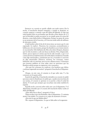 Ï 90 Ï
Entonces su corazón se quedó callado una tarde entera. Por la
noche, el muchacho durmió tranquilo y cuando se despertó, su
corazón empezó a contarle cosas del Alma del Mundo. Le dijo que
todo hombre feliz era un hombre que llevaba a Dios dentro de sí. Y
que la felicidad se podía encontrar en un simple grano de arena del
desierto, como había dicho el Alquimista. Porque un grano de arena
es un momento de la Creación, y el Universo tardó miles de millones
de años para crearlo.
«Cada hombre sobre la faz de la tierra tiene un tesoro que lo está
esperando -le explicó-. Nosotros, los corazones, acostumbramos a
hablar poco de esos tesoros, porque los hombres ya no tienen interés
en encontrarlos. Sólo hablamos de ellos a los niños. Después, dejamos
que la vida encamine a cada uno hacia su destino. Pero, desgraciada-
mente, pocos siguen el camino que les ha sido trazado, y que es el
camino de la Leyenda Personal y de la felicidad. Consideran el mundo
como algo amenazador y, justamente por eso, el mundo se convierte
en algo amenazador. Entonces, nosotros, los corazones, vamos
hablando cada vez más bajo, pero no nos callamos nunca. Y deseamos
que nuestras palabras no sean oídas, pues no queremos que los
hombres sufran porque no siguieron a sus corazones.»
-¿Por qué los corazones no explican a los hombres que deben
continuar siguiendo sus sueños? -preguntó el muchacho al Alquimis-
ta.
-Porque, en este caso, el corazón es el que sufre más. Y a los
corazones no les gusta sufrir.
Apartir de aquel día, el muchacho entendió a su corazón. Le pidió
quenunca más lo abandonara. Le pidió que, cuando estuviera lejos de
sus sueños, el corazón se apretase en su pecho y diese la señal de
alarma. Y le juró que siempre que escuchase esta señal, también lo
seguiría.
Aquella noche conversó sobre todo esto con el Alquimista. Y el
Alquimista entendió que el corazón del muchacho había vuelto al
Alma del Mundo.
-¿Qué debo hacer ahora? -preguntó el chico.
-Sigueen dirección a las Pirámides -dijo el Alquimista-. Y continúa
atento a las señales. Tu corazón ya es capaz de mostrarte el tesoro.
-¿Era esto lo que me faltaba saber?
-No -repuso el Alquimista-. Lo que te falta saber es lo siguiente:
 