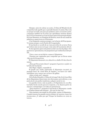 Ï 91 Ï
»Siempre, antes de realizar un sueño, el Alma del Mundo decide
comprobar todo aquello que se aprendió durante el camino. Hace esto
no porque sea mala, sino para que podamos, junto con nuestro sueño,
conquistar también las lecciones que aprendimos mientras íbamos
hacia él. Es el momento en el que la mayor parte de las personas desiste.
Es lo que llamamos, en el lenguaje del desierto, morir de sed cuando las
palmeras ya aparecieron en el horizonte.
»Una búsqueda comienza siempre con la Suerte del Principiante.
Y termina siempre con la Prueba del Conquistador.
El muchacho se acordó de un viejo proverbio de su tierra. Decía
que la hora más oscura era la que venía antes del nacimiento del sol.
A1 día siguiente apareció la primera señal concreta de peligro. Tres
guerreros se aproximaron y les preguntaron qué estaban haciendo por
allí.
-Vine a cazar con mi halcón -repuso el Alquimista.
-Tenemos que registrarlos para comprobar que no llevan armas
-dijo uno de los guerreros.
El Alquimista desmontó con calma de su caballo. El chico hizo lo
mismo.
-¿Para qué llevas tanto dinero? -preguntó el guerrero cuando vio
la bolsa del muchacho.
-Para llegar a Egipto -respondió él.
El guarda que estaba registrando al Alquimista encontró un
pequeño frasco de cristal lleno de líquido y un huevo de vidrio
amarillento, poco mayor que un huevo de gallina.
-¿Qué es todo esto? -inquirió.
-Es la Piedra Filosofal y el Elixir de la Larga Vida. Es la Gran Obra
de los Alquimistas. Quien tome este elixir jamás caerá enfermo, y una
partícula de esta piedra transforma cualquier metal en oro.
Los guardas rieron a más no poder, y el Alquimista rió con ellos.
Les había hecho mucha gracia la respuesta, y los dejaron partir sin
mayores contratiempos con todas sus pertenencias.
-¿Está usted loco? -preguntó el muchacho al Alquimista cuando
ya se habían distanciado bastante-. ¿Por qué les dijo eso?
-Para enseñarte una simple ley del mundo -repuso el Alquimista-.
Cuando tenemos los grandes tesoros delante de nosotros, nunca los
reconocemos. ¿Y sabes por qué? Porque los hombres no creen en
tesoros.
 