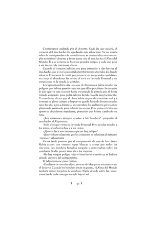 Ï 92 Ï
Continuaron andando por el desierto. Cada día que pasaba, el
corazón del muchacho iba quedando más silencioso. Ya no quería
saber de cosas pasadas o de cosas futuras; se contentaba con contem-
plar también el desierto y beber junto con el muchacho el Alma del
Mundo. Él y su corazón se hicieron grandes amigos, y cada uno pasó
a ser incapaz de traicionar al otro.
Cuando el corazón hablaba era para estimular y dar fuerzas al
muchacho, que a veces encontraba terriblemente aburridos los días de
silencio. El corazón le contó por primera vez sus grandes cualidades:
su coraje al abandonar las ovejas, al vivir su Leyenda Personal, y su
entusiasmo en la tienda de cristales.
Le explicó también otra cosa que el chico nunca había notado: los
peligros que habían pasado cerca sin que él los percibiera. Su corazón
le dijo que en una ocasión había escondido la pistola que él había
robado a su padre, pues podía haberse herido con ella muy fácilmente.
Y recordó un día en que el chico había empezado a sentirse mal y a
vomitar en pleno campo, y después se quedó dormido durante mucho
rato. Ese día, a poca distancia, lo esperaban dos asaltantes que estaban
planeando asesinarlo para robarle las ovejas. Pero como el chico no
apareció, decidieron marcharse, pensando que habría cambiado su
ruta.
-¿Los corazones siempre ayudan a los hombres? -preguntó el
muchacho al Alquimista.
-Sólo a los que viven su Leyenda Personal. Pero ayudan mucho a
los niños, a los borrachos y a los viejos.
-¿Quiere decir eso entonces que no hay peligro?
-Quiere decir solamente que los corazones se esfuerzan al máximo
-repuso el Alquimista.
Cierta tarde pasaron por el campamento de uno de los clanes.
Había árabes con vistosas ropas blancas y armas por todos los
rincones. Los hombres fumaban narguile y conversaban sobre los
combates. Nadie prestó atención a los viajeros.
-No hay ningún peligro -dijo el muchacho cuando ya se habían
alejado un poco del campamento.
El Alquimista se puso furioso.
-Confía en tu corazón -dijo-, pero no olvides que te encuentras en
el desierto. Cuando los hombres están en guerra, el Alma del Mundo
también siente los gritos de combate. Nadie deja de sufrir las conse-
cuencias de cada cosa que sucede bajo el sol.
 