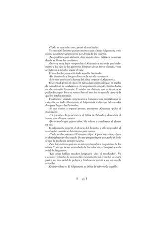 Ï 93 Ï
«Todo es una sola cosa», pensó el muchacho.
Ycomo si el desierto quisiera mostrar que el viejo Alquimista tenía
razón, dos jinetes aparecieron por detrás de los viajeros.
-No podéis seguir adelante -dijo uno de ellos-. Estáis en las arenas
donde se libran los combates.
-No voy muy lejos -respondió el Alquimista mirando profunda-
mente a los ojos de los guerreros. Después de un breve silencio, éstos
accedieron a dejarles seguir el viaje.
El muchacho presenció todo aquello fascinado.
-Ha dominado a los guardias con la mirada -comentó.
-Los ojos muestran la fuerza del alma -repuso el Alquimista.
Era verdad, pensó el chico. Se había dado cuenta de que, en medio
de la multitud de soldados en el campamento, uno de ellos los había
estado mirando fijamente. Y estaba tan distante que ni siquiera se
podía distinguir bien su rostro. Pero el muchacho tenía la certeza de
que los estaba mirando.
Finalmente, cuando comenzaron a franquear una montaña que se
extendía por todo el horizonte, el Alquimista le dijo que faltaban dos
días para llegar a las Pirámides.
-Si nos vamos a separar pronto, enséñeme Alquimia -pidió el
muchacho.
-Tú ya sabes. Es penetrar en el Alma del Mundo y descubrir el
tesoro que ella nos reservó.
-No es eso lo que quiero saber. Me refiero a transformar el plomo
en oro.
El Alquimista respetó el silencio del desierto, y sólo respondió al
muchacho cuando se detuvieron para comer.
-Todo evoluciona en el Universo -dijo-. Y para los sabios, el oro
es el metal más evolucionado. No me preguntes por qué; no lo sé. Sólo
sé que la Tradición siempre acierta.
»Son los hombres quienes no interpretaron bien las palabras de los
sabios. Y, en vez de ser un símbolo de la evolución, el oro pasó a ser la
señal de las guerras.
-Las cosas hablan muchos lenguajes -dijo el muchacho-. Vi
cuando el relincho de un camello era solamente un relincho, después
pasó a ser una señal de peligro y finalmente volvió a ser un simple
relincho.
Guardó silencio. El Alquimista ya debía de saber todo aquello.
 