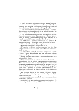 Ï 94 Ï
-Conocí a verdaderos Alquimistas -continuó-. Se encerraban en el
laboratorio, intentaban evolucionar como el oro y acababan descu-
briendo la Piedra Filosofal. Porque habían entendido que cuando una
cosa evoluciona, evoluciona también todo lo que la rodea.
»Otros consiguieron la Piedra de manera accidental. Ya tenían el
don, sus almas estaban más despiertas que las de otras personas. Pero
éstos no cuentan, pues no abundan.
»Otros, finalmente, sólo buscaban el oro. Éstos jamás descubrieron
el secreto. Se olvidaron de que el plomo, el cobre y el hierro también
tienen su Leyenda Personal para cumplir. Quien interfiere en la
Leyenda Personal de los otros nunca descubrirá la suya.
Las palabras del Alquimista sonaron como una maldición. El
muchacho se inclinó y recogió una concha del suelo del desierto.
-Esto un día ya fue un mar -dijo el Alquimista.
-Ya me había dado cuenta -repuso el muchacho.
El Alquimista le pidió que se colocara la concha en el oído. Él ya
lo había hecho muchas veces de niño, y escuchó, como entonces, el
sonido del mar.
-El mar continúa dentro de esta concha, porque es su Leyenda
Personal. Y jamás la abandonará, hasta que el desierto se cubra
nuevamente de agua.
Después montaron en sus caballos y prosiguieron en dirección a
las Pirámides de Egipto.
El sol había comenzado a descender cuando el corazón del
muchacho dio señal de peligro. Estaban en medio de gigantescas
dunas, y el muchacho miró al Alquimista, pero al parecer éste no
había notado nada. Cinco minutos más tarde vio, delante de ellos, las
siluetas de dos jinetes recortadas contra el sol. Antes de que pudiese
hablar con el Alquimista, los dos jinetes se transformaron en diez,
después en cien, hasta que las gigantescas dunas quedaron cubiertas
por ellos.
Eran guerreros vestidos de azul, con una tiara negra sobre el
turbante. Llevaban el rostro tapado por otro velo azul que sólo dejaba
al descubierto los ojos.
Aun a distancia, los ojos mostraban la fuerza de sus almas. Y esos
ojos hablaban de muerte.
Los llevaron a un campamento militar en las inmediaciones. Un
soldado empujó al muchacho y al Alquimista al interior de una
 