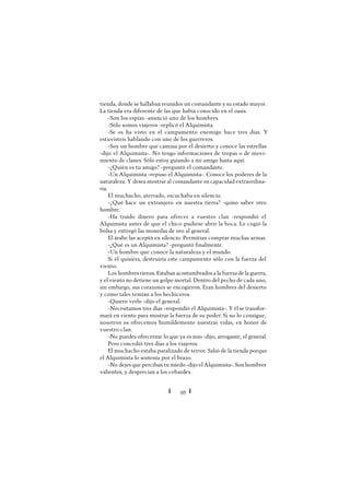 Ï 95 Ï
tienda, donde se hallaban reunidos un comandante y su estado mayor.
La tienda era diferente de las que había conocido en el oasis.
-Son los espías -anunció uno de los hombres.
-Sólo somos viajeros -replicó el Alquimista.
-Se os ha visto en el campamento enemigo hace tres días. Y
estuvisteis hablando con uno de los guerreros.
-Soy un hombre que camina por el desierto y conoce las estrellas
-dijo el Alquimista-. No tengo informaciones de tropas o de movi-
miento de clanes. Sólo estoy guiando a mi amigo hasta aquí.
-¿Quién es tu amigo? -preguntó el comandante.
-Un Alquimista -repuso el Alquimista-. Conoce los poderes de la
naturaleza. Y desea mostrar al comandante su capacidad extraordina-
ria.
El muchacho, aterrado, escuchaba en silencio.
-¿Qué hace un extranjero en nuestra tierra? -quiso saber otro
hombre.
-Ha traído dinero para ofrecer a vuestro clan -respondió el
Alquimista antes de que el chico pudiese abrir la boca. Le cogió la
bolsa y entregó las monedas de oro al general.
El árabe las aceptó en silencio. Permitían comprar muchas armas.
-¿Qué es un Alquimista? -preguntó finalmente.
-Un hombre que conoce la naturaleza y el mundo.
Si él quisiera, destruiría este campamento sólo con la fuerza del
viento.
Los hombres rieron. Estaban acostumbrados a la fuerza de la guerra,
y el viento no detiene un golpe mortal. Dentro del pecho de cada uno,
sin embargo, sus corazones se encogieron. Eran hombres del desierto
y como tales temían a los hechiceros.
-Quiero verlo -dijo el general.
-Necesitamos tres días -respondió el Alquimista-. Y él se transfor-
mará en viento para mostrar la fuerza de su poder. Si no lo consigue,
nosotros os ofrecemos humildemente nuestras vidas, en honor de
vuestro clan.
-No puedes ofrecerme lo que ya es mío -dijo, arrogante, el general.
Pero concedió tres días a los viajeros.
El muchacho estaba paralizado de terror. Salió de la tienda porque
el Alquimista lo sostenía por el brazo.
-No dejes que perciban tu miedo -dijo el Alquimista-. Son hombres
valientes, y desprecian a los cobardes.
 