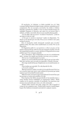 Ï 96 Ï
El muchacho, no obstante, se había quedado sin voz. Sólo
consiguió hablar después de algún tiempo, mientras caminaban por el
campamento. No era necesario encerrarlos: los árabes se habían
limitado a quitarles los caballos. Y una vez más el mundo mostró sus
múltiples lenguajes; el desierto, que antes era un terreno libre e
infinito, se había convertido ahora en una muralla infranqueable.
-¡Les ha dado todo mi tesoro! -exclamó el muchacho-. ¡Todo lo
que gané en toda mi vida!
-¿Y de qué te serviría si murieras? -replicó el Alquimista-. Tu
dinero te ha salvado por tres días. Pocas veces el dinero sirve para
retrasar la muerte.
Pero el muchacho estaba demasiado asustado para escuchar
palabras sabias. No sabía cómo transformarse en viento. No era un
Alquimista.
El Alquimista pidió té a un guerrero y colocó un poco en las
muñecas del muchacho, sobre la vena que transmite el pulso. Una ola
de tranquilidad inundó su cuerpo, mientras el Alquimista decía unas
palabras que él no conseguía entender.
-No te desesperes -dijo el Alquimista con una voz extrañamente
dulce-, porque esto impide que puedas conversar con tu corazón.
-Pero yo no sé transformarme en viento.
-Quien vive su Leyenda Personal sabe todo lo que necesita saber.
Sólo una cosa hace que un sueño sea imposible: el miedo a fracasar.
-No tengo miedo de fracasar. Simplemente no sé transformarme en
viento.
-Pues tendrás que aprender. Tu vida depende de ello.
-¿Y si no lo consigo?
-Morirás mientras estabas viviendo tu Leyenda Personal. Pero eso
ya es mucho mejor que morir como millones de personas que jamás
supieron que la Leyenda Personal existía.
»Mientrastanto,notepreocupes.Generalmentelamuertehaceque
las personas se tornen más sensibles a la vida.
Pasó el primer día. Hubo una gran batalla en las inmediaciones, y
varios heridos fueron trasladados al campamento militar. «Nada
cambia con la muerte», pensaba el muchacho. Los guerreros que
morían eran sustituidos por otros, y la vida continuaba.
-Podrías haber muerto más tarde, amigo mío -dijo el guarda al
cuerpo de un compañero suyo-. Podrías haber muerto cuando llegase
la paz. Pero hubieras terminado muriendo de cualquier manera.
 