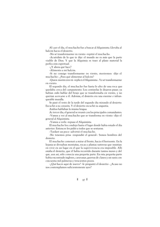 Ï 97 Ï
Al caer el día, el muchacho fue a buscar al Alquimista. Llevaba al
halcón hacia el desierto.
-No sé transformarme en viento -repitió el muchacho.
-Acuérdate de lo que te dije: el mundo no es más que la parte
visible de Dios. Y que la Alquimia es traer al plano material la
perfección espiritual.
-¿Y ahora qué hace?
-Alimento a mi halcón.
-Si no consigo transformarme en viento, moriremos -dijo el
muchacho-. ¿Para qué alimentar al halcón?
-Quien morirá eres tú -replicó el Alquimista-. Yo sé transformarme
en viento.
El segundo día, el muchacho fue hasta lo alto de una roca que
quedaba cerca del campamento. Los centinelas lo dejaron pasar; ya
habían oído hablar del brujo que se transformaba en viento, y no
querían acercarse a él. Además, el desierto era una enorme e infran-
queable muralla.
Se pasó el resto de la tarde del segundo día mirando al desierto.
Escuchó a su corazón. Y el desierto escuchó su angustia.
Ambos hablaban la misma lengua.
A1 tercer día, el general se reunió con los principales comandantes.
-Vamos a ver al muchacho que se transforma en viento -dijo el
general al Alquimista.
-Vamos a verlo -repuso el Alquimista.
El muchacho los condujo hasta el lugar donde había estado el día
anterior. Entonces les pidió a todos que se sentaran.
-Tardaré un poco -advirtió el muchacho.
-No tenemos prisa -respondió el general-. Somos hombres del
desierto.
El muchacho comenzó a mirar al frente, hacia el horizonte. En la
lejanía se divisaban montañas, rocas y plantas rastreras que insistían
en vivir en un lugar en el que la supervivencia era imposible. Allí
estaba el desierto, que él había recorrido durante tantos meses y del
que, aun así, sólo conocía una pequeña parte. En esta pequeña parte
había encontrado ingleses, caravanas, guerras de clanes y un oasis con
cincuenta mil palmeras y trescientos pozos.
-¿Qué haces aquí de nuevo? -le preguntó el desierto-. ¿Acaso no
nos contemplamos suficientemente ayer?
 
