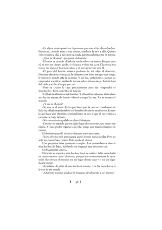 Ï 98 Ï
-En algún punto guardas a la persona que amo -dijo el muchacho-.
Entonces, cuando miro a tus arenas, también la veo a ella. Quiero
volver junto a ella, y necesito tu ayuda para transformarme en viento.
-¿Qué es el amor? -preguntó el desierto.
-El amor es cuando el halcón vuela sobre tus arenas. Porque para
él, tú eres un campo verde, y él nunca volvió sin caza. Él conoce tus
rocas, tus dunas y tus montañas, y tú eres generoso con él.
-El pico del halcón arranca pedazos de mí -dijo el desierto-.
Duranteaños yo crío su caza, la alimento con la escasa agua que tengo,
le muestro dónde está la comida. Y un día, justamente cuando yo
empezaba a sentir el cariño de la caza sobre mis arenas, el halcón baja
del cielo y se lleva lo que yo crié.
-Pero tú criaste la caza precisamente para eso -respondió el
muchacho-. Para alimentar al halcón.
Y el halcón alimentará al hombre. Y el hombre entonces alimentará
un día tus arenas, de donde volverá a surgir la caza. Así se mueve el
mundo.
-¿Y eso es el amor?
-Sí, eso es el amor. Es lo que hace que la caza se transforme en
halcón, el halcón en hombre y el hombre de nuevo en desierto. Es esto
lo que hace que el plomo se transforme en oro, y que el oro vuelva a
esconderse bajo la tierra.
-No entiendo tus palabras -dijo el desierto.
-Entonces entiende que en algún lugar de tus arenas, una mujer me
espera. Y para poder regresar con ella, tengo que transformarme en
viento.
El desierto guardó silencio durante unos instantes.
-Yo te ofrezco mis arenas para queel viento pueda soplar. Pero yo
solo no puedo hacer nada. Pide ayuda al viento.
Una pequeña brisa comenzó a soplar. Los comandantes oían al
muchacho a lo lejos, hablando un lenguaje que desconocían.
El Alquimista sonreía.
El viento se acercó al muchacho y tocó su rostro. Había escuchado
su conversación con el desierto, porque los vientos siempre lo oyen
todo. Recorrían el mundo sin un lugar donde nacer y sin un lugar
donde morir.
-Ayúdame -le pidió el muchacho al viento-. Un día escuché en ti
la voz de mi amada.
-¿Quién te enseñó a hablar el lenguaje del desierto y del viento?
 