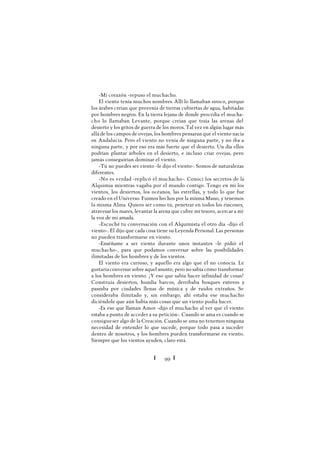 Ï 99 Ï
-Mi corazón -repuso el muchacho.
El viento tenía muchos nombres. Allí lo llamaban siroco, porque
los árabes creían que provenía de tierras cubiertas de agua, habitadas
por hombres negros. En la tierra lejana de donde procedía el mucha-
cho lo llamaban Levante, porque creían que traía las arenas del
desierto y los gritos de guerra de los moros. Tal vez en algún lugar más
allá de los campos de ovejas, los hombres pensaran que el viento nacía
en Andalucía. Pero el viento no venía de ninguna parte, y no iba a
ninguna parte, y por eso era más fuerte que el desierto. Un día ellos
podrían plantar árboles en el desierto, e incluso criar ovejas, pero
jamás conseguirían dominar el viento.
-Tú no puedes ser viento -le dijo el viento-. Somos de naturalezas
diferentes.
-No es verdad -replicó el muchacho-. Conocí los secretos de la
Alquimia mientras vagaba por el mundo contigo. Tengo en mí los
vientos, los desiertos, los océanos, las estrellas, y todo lo que fue
creado en el Universo. Fuimos hechos por la misma Mano, y tenemos
la misma Alma. Quiero ser como tú, penetrar en todos los rincones,
atravesar los mares, levantar la arena que cubre mi tesoro, acercar a mí
la voz de mi amada.
-Escuché tu conversación con el Alquimista el otro día -dijo el
viento-. Él dijo que cada cosa tiene su Leyenda Personal. Las personas
no pueden transformarse en viento.
-Enséñame a ser viento durante unos instantes -le pidió el
muchacho-, para que podamos conversar sobre las posibilidades
ilimitadas de los hombres y de los vientos.
El viento era curioso, y aquello era algo que él no conocía. Le
gustaríaconversar sobre aquel asunto, pero no sabía cómo transformar
a los hombres en viento. ¡Y eso que sabía hacer infinidad de cosas!
Construía desiertos, hundía barcos, derribaba bosques enteros y
paseaba por ciudades llenas de música y de ruidos extraños. Se
consideraba ilimitado y, sin embargo, ahí estaba ese muchacho
diciéndole que aún había más cosas que un viento podía hacer.
-Es eso que llaman Amor -dijo el muchacho al ver que el viento
estaba a punto de acceder a su petición-. Cuando se ama es cuando se
consigueser algo de la Creación. Cuando se ama no tenemos ninguna
necesidad de entender lo que sucede, porque todo pasa a suceder
dentro de nosotros, y los hombres pueden transformarse en viento.
Siempre que los vientos ayuden, claro está.
 