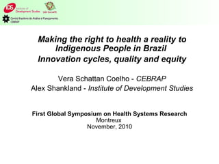 First Global Symposium on Health Systems Research
Montreux
November, 2010
Making the right to health a reality to
Indigenous People in Brazil
Innovation cycles, quality and equity
Vera Schattan Coelho - CEBRAP
Alex Shankland - Institute of Development Studies
 