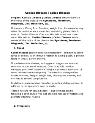 Coeliac Disease | Celiac Disease
Snippet: Coeliac Disease | Celiac Disease article covers all
the topics of the disease like Symptoms, Treatment,
Diagnosis, Diet, Definition, etc.,
If you are suffering from Diarrhea, Weight loss, Abdominal or any
other discomfort when you eat food containing gluten, then it
may be Coeliac Disease. Checkout this article to know more
about this article. Coeliac Disease | Celiac Disease article
covers all the topics of the disease like Symptoms, Treatment,
Diagnosis, Diet, Definition, etc.,
1. About
Celiac disease (gluten-sensitive enteropathy), sometimes called
sprue or coeliac, is an immune reaction to eating gluten, a protein
found in wheat, barley and rye.
If you have celiac disease, eating gluten triggers an immune
response in your small intestine. Over time, this reaction
damages your small intestine's lining and prevents absorption of
some nutrients (malabsorption). The intestinal damage often
causes diarrhea, fatigue, weight loss, bloating and anemia, and
can lead to serious complications.
In children, malabsorption can affect growth and development, in
addition to the symptoms seen in adults.
There's no cure for celiac disease — but for most people,
following a strict gluten-free diet can help manage symptoms and
promote intestinal healing.
2. Symptoms
 