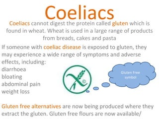 Coeliacs Coeliacs  cannot digest the protein called  gluten  which is found in wheat. Wheat is used in a large range of products from breads, cakes and pasta If someone with  coeliac disease  is exposed to gluten, they may experience a wide range of symptoms and adverse effects, including: diarrhoea  bloating  abdominal pain  weight loss Gluten free alternatives  are now being produced where they extract the gluten. Gluten free flours are now available/  Gluten Free symbol 