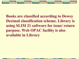Books are classified according to Dewey
Decimal classification scheme. Library is
using SLIM 21 software for issue/ return
purpose. Web OPAC facility is also
available in Library

 
