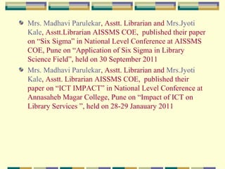 Mrs. Madhavi Parulekar, Asstt. Librarian and Mrs.Jyoti
Kale, Asstt.Librarian AISSMS COE, published their paper
on “Six Sigma” in National Level Conference at AISSMS
COE, Pune on “Application of Six Sigma in Library
Science Field”, held on 30 September 2011
Mrs. Madhavi Parulekar, Asstt. Librarian and Mrs.Jyoti
Kale, Asstt. Librarian AISSMS COE, published their
paper on “ICT IMPACT” in National Level Conference at
Annasaheb Magar College, Pune on “Impact of ICT on
Library Services ”, held on 28-29 Janauary 2011

 