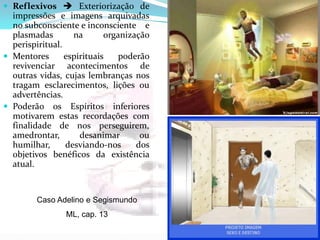  Reflexivos  Exteriorização de
impressões e imagens arquivadas
no subconsciente e inconsciente e
plasmadas na organização
perispiritual.
 Mentores espirituais poderão
revivenciar acontecimentos de
outras vidas, cujas lembranças nos
tragam esclarecimentos, lições ou
advertências.
 Poderão os Espíritos inferiores
motivarem estas recordações com
finalidade de nos perseguirem,
amedrontar, desanimar ou
humilhar, desviando-nos dos
objetivos benéficos da existência
atual.
Caso Adelino e Segismundo
ML, cap. 13
 