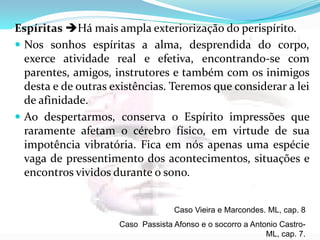 Espíritas Há mais ampla exteriorização do perispírito.
 Nos sonhos espíritas a alma, desprendida do corpo,
exerce atividade real e efetiva, encontrando-se com
parentes, amigos, instrutores e também com os inimigos
desta e de outras existências. Teremos que considerar a lei
de afinidade.
 Ao despertarmos, conserva o Espírito impressões que
raramente afetam o cérebro físico, em virtude de sua
impotência vibratória. Fica em nós apenas uma espécie
vaga de pressentimento dos acontecimentos, situações e
encontros vividos durante o sono.
Caso Vieira e Marcondes. ML, cap. 8
Caso Passista Afonso e o socorro a Antonio Castro-
ML, cap. 7.
 
