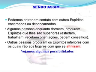  Podemos entrar em contato com outros Espíritos
encarnados ou desencarnados.
• Algumas pessoas enquanto dormem, procuram
Espíritos que lhes são superiores (estudam,
trabalham, recebem orientações, pedem conselhos).
• Outras pessoas procuram os Espíritos inferiores com
os quais irão aos lugares com que se afinizam.
Vejamos algumas possibilidades
SENDO ASSIM......
 