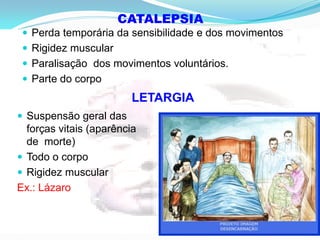 CATALEPSIA
 Perda temporária da sensibilidade e dos movimentos
 Rigidez muscular
 Paralisação dos movimentos voluntários.
 Parte do corpo
LETARGIA
 Suspensão geral das
forças vitais (aparência
de morte)
 Todo o corpo
 Rigidez muscular
Ex.: Lázaro
 