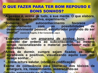O QUE FAZER PARA TER BOM REPOUSO E
BONS SONHOS?
“A pessoa é, acima de tudo, a sua mente. O que elabora,
torna-se; quanto cultiva, experimenta.”
“Somente o autoconhecimento favorece o
comportamento com as possibilidades de
desenvolvimento pessoal, estruturador profundo do ser
imortal” Joanna de Ângelis, O Ser Consciente, cap.2.
“Estabelecendo um programa de sonhos bons, será
possível dar ordens ao subconsciente, ao mesmo
tempo racionalizando o material perturbador nele já
depositado.
“Antes de dormir, cumpre sejam fixadas as idéias
agradáveis e positivas, visualizando aquilo com que
deseja sonhar...”
“...breve leitura salutar, (obras da codificação)
Exame de consciência para liberar-se dos tóxicos da
amargura, ira, ressentimento, asserenando-se
 