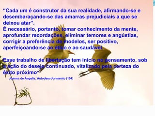 “Cada um é construtor da sua realidade, afirmando-se e
desembaraçando-se das amarras prejudiciais a que se
deixou atar”.
É necessário, portanto, tomar conhecimento da mente,
aprofundar recordações, eliminar temores e angústias,
corrigir a preferência de modelos, ser positivo,
aperfeiçoando-se ao ético e ao saudável.
Esse trabalho de libertação tem inicio no pensamento, sob
a ação do desejo continuado, vitalizado pela certeza do
êxito próximo”
Joanna de Ângelis, Autodescobrimento (104)
 