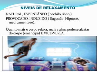 NATURAL, ESPONTÂNEO ( cochilo, sono )
PROVOCADO, INDUZIDO ( Sugestão, Hipnose,
medicamentoso).
Quanto mais o corpo relaxa, mais a alma pode se afastar
do corpo (emancipa) E VICE-VERSA.
NÍVEIS DE RELAXAMENTO
 