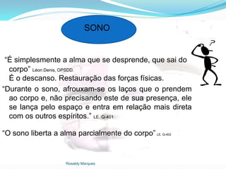 Rosaldy Marques
SONO
“É simplesmente a alma que se desprende, que sai do
corpo” Léon Denis, OPSDD.
É o descanso. Restauração das forças físicas.
“Durante o sono, afrouxam-se os laços que o prendem
ao corpo e, não precisando este de sua presença, ele
se lança pelo espaço e entra em relação mais direta
com os outros espíritos.” LE. Q-401
“O sono liberta a alma parcialmente do corpo” LE. Q-402
 