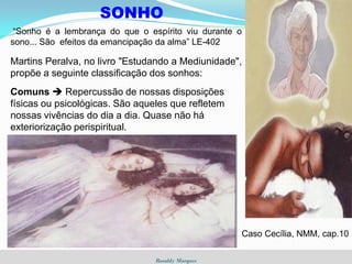 Rosaldy Marques
SONHO
“Sonho é a lembrança do que o espírito viu durante o
sono... São efeitos da emancipação da alma” LE-402
Martins Peralva, no livro "Estudando a Mediunidade",
propõe a seguinte classificação dos sonhos:
Comuns  Repercussão de nossas disposições
físicas ou psicológicas. São aqueles que refletem
nossas vivências do dia a dia. Quase não há
exteriorização perispiritual.
Caso Cecília, NMM, cap.10
 