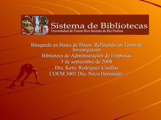 Búsqueda en Bases de Datos: Refinando un Tema de Investigación Biblioteca de Administración de Empresas 3 de septiembre de 2008 Dra. Ketty Rodríguez Casillas COEM 3001 Dra. Nitza Hernández 