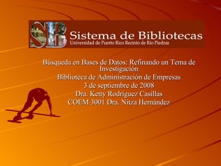 Búsqueda en Bases de Datos: Refinando un Tema de Investigación Biblioteca de Administración de Empresas 3 de septiembre de 2008 Dra. Ketty Rodríguez Casillas COEM 3001 Dra. Nitza Hernández 