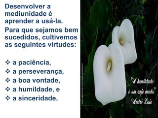 Desenvolver a
mediunidade é
aprender a usá-la.
Para que sejamos bem
sucedidos, cultivemos
as seguintes virtudes:
 a paciência,
 a perseverança,
 a boa vontade,
 a humildade, e
 a sinceridade.
 