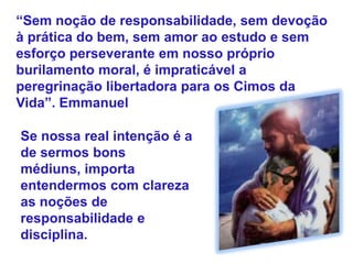 “Sem noção de responsabilidade, sem devoção
à prática do bem, sem amor ao estudo e sem
esforço perseverante em nosso próprio
burilamento moral, é impraticável a
peregrinação libertadora para os Cimos da
Vida”. Emmanuel
Se nossa real intenção é a
de sermos bons
médiuns, importa
entendermos com clareza
as noções de
responsabilidade e
disciplina.
 
