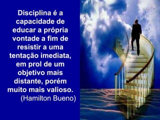 Disciplina é a
capacidade de
educar a própria
vontade a fim de
resistir a uma
tentação imediata,
em prol de um
objetivo mais
distante, porém
muito mais valioso.
(Hamilton Bueno)
 
