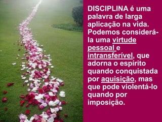 DISCIPLINA é uma
palavra de larga
aplicação na vida.
Podemos considerá-
la uma virtude
pessoal e
intransferível, que
adorna o espírito
quando conquistada
por aquisição, mas
que pode violentá-lo
quando por
imposição.
 