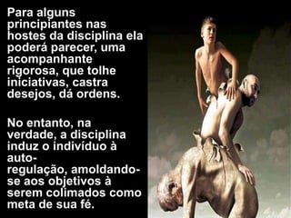 Para alguns
principiantes nas
hostes da disciplina ela
poderá parecer, uma
acompanhante
rigorosa, que tolhe
iniciativas, castra
desejos, dá ordens.
No entanto, na
verdade, a disciplina
induz o indivíduo à
auto-
regulação, amoldando-
se aos objetivos à
serem colimados como
meta de sua fé.
 