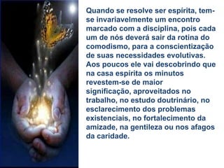 Quando se resolve ser espírita, tem-
se invariavelmente um encontro
marcado com a disciplina, pois cada
um de nós deverá sair da rotina do
comodismo, para a conscientização
de suas necessidades evolutivas.
Aos poucos ele vai descobrindo que
na casa espírita os minutos
revestem-se de maior
significação, aproveitados no
trabalho, no estudo doutrinário, no
esclarecimento dos problemas
existenciais, no fortalecimento da
amizade, na gentileza ou nos afagos
da caridade.
 