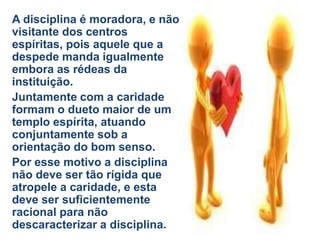 A disciplina é moradora, e não
visitante dos centros
espíritas, pois aquele que a
despede manda igualmente
embora as rédeas da
instituição.
Juntamente com a caridade
formam o dueto maior de um
templo espírita, atuando
conjuntamente sob a
orientação do bom senso.
Por esse motivo a disciplina
não deve ser tão rígida que
atropele a caridade, e esta
deve ser suficientemente
racional para não
descaracterizar a disciplina.
 