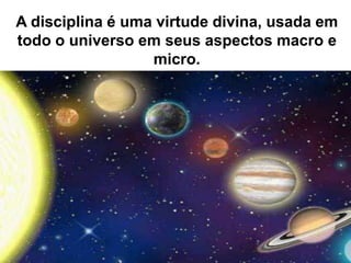 A disciplina é uma virtude divina, usada em
todo o universo em seus aspectos macro e
micro.
 