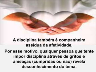 A disciplina também é companheira
assídua da afetividade.
Por esse motivo, qualquer pessoa que tente
impor disciplina através de gritos e
ameaças (cumpridas ou não) revela
desconhecimento do tema.
 