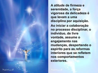 A atitude de firmeza e
serenidade, a força
vigorosa da delicadeza é
que levam a uma
disciplina por aquisição.
Ao iniciar a colaboração
no processo disciplinar, o
indivíduo, de livre
vontade, assume o
engajamento nas
mudanças, despertando o
espírito para as reformas
interiores que se refletem
nos comportamentos
exteriores.
 