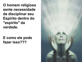 O homem religioso
sente necessidade
de disciplinar seu
Espírito dentro do
"espírito" da
verdade.
E como ele pode
fazer isso???
 