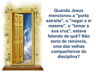 Quando Jesus
mencionou a "porta
estreita", o "negar a si
mesmo", o "tomar a
sua cruz", estava
falando de quê? Não
seria de renúncia,
uma das velhas
companheiras da
disciplina?
 