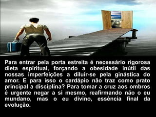 Para entrar pela porta estreita é necessário rigorosa
dieta espiritual, forçando a obesidade inútil das
nossas imperfeições a diluir-se pela ginástica do
amor. E para isso o cardápio não traz como prato
principal a disciplina? Para tomar a cruz aos ombros
é urgente negar a si mesmo, reafirmando não o eu
mundano, mas o eu divino, essência final da
evolução.
 