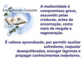 É valioso aprendizado, por permitir auxiliar
sofredores, reajustar
desequilibrados, enxugar lágrimas e
propagar conhecimentos redentores.
A mediunidade é
compromisso grave,
assumido pelas
criaturas, antes da
encarnação, como
meio de resgate e
regeneração.
 