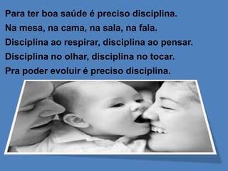 Para ter boa saúde é preciso disciplina.
Na mesa, na cama, na sala, na fala.
Disciplina ao respirar, disciplina ao pensar.
Disciplina no olhar, disciplina no tocar.
Pra poder evoluir é preciso disciplina.
 