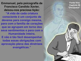 Emmanuel, pela psicografia de
Francisco Candido Xavier,
deixou-nos preciosa lição:
“A vida de cada criatura
consciente é um conjunto de
deveres para consigo mesma,
para com a família de corações
que se agrupam em torno dos
seus sentimentos e para com a
Humanidade inteira.
E não é tão fácil desempenhar
todas essas obrigações com
aprovação plena das diretrizes
evangélicas.”
Fonte Viva
Capítulo 58
“Discípulos”
 