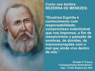 Como nos lembra
BEZERRA DE MENEZES:
“Doutrina Espírita é
conhecimento com
responsabilidade;
compromisso indeclinável
que nos impomos, a fim de
ressarcirmos o passado de
sombras, de dúvidas, de
mancomunações com o
mal que ainda vive dentro
de nós.”
Divaldo P. Franco
“Compromissos Iluminativos”
Cap. “Cristo Espera por Nós
 